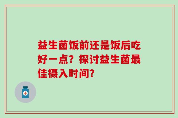 益生菌饭前还是饭后吃好一点？探讨益生菌佳摄入时间？