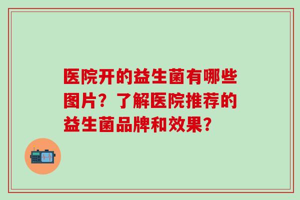 医院开的益生菌有哪些图片？了解医院推荐的益生菌品牌和效果？