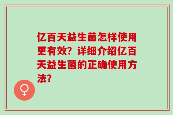 亿百天益生菌怎样使用更有效？详细介绍亿百天益生菌的正确使用方法？
