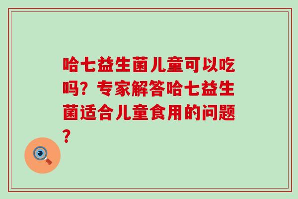 哈七益生菌儿童可以吃吗？专家解答哈七益生菌适合儿童食用的问题？