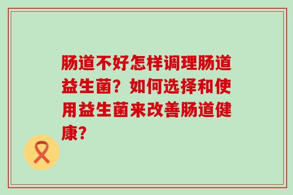 肠道不好怎样调理肠道益生菌？如何选择和使用益生菌来改善肠道健康？