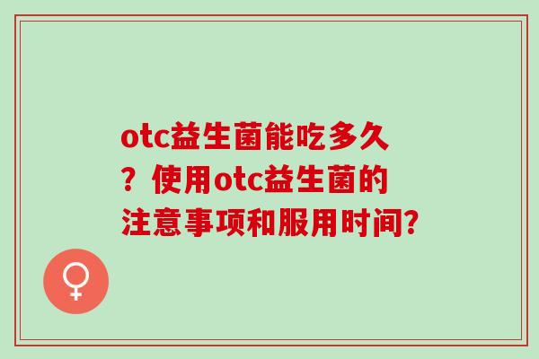 otc益生菌能吃多久?使用otc益生菌的注意事项和服用时间? otc益生菌能吃多久?使用otc益生菌的注意事项和服用时间?