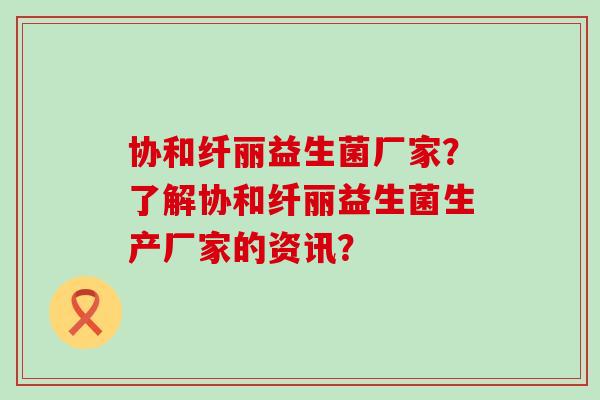 协和纤丽益生菌厂家？了解协和纤丽益生菌生产厂家的资讯？