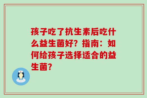 孩子吃了抗生素后吃什么益生菌好？指南：如何给孩子选择适合的益生菌？
