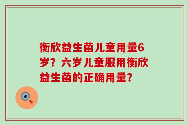 衡欣益生菌儿童用量6岁？六岁儿童服用衡欣益生菌的正确用量？