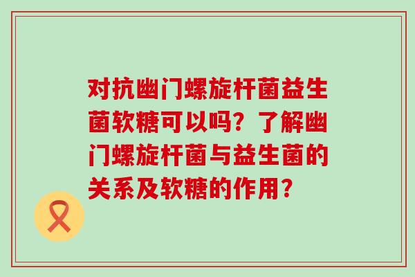 对抗幽门螺旋杆菌益生菌软糖可以吗？了解幽门螺旋杆菌与益生菌的关系及软糖的作用？