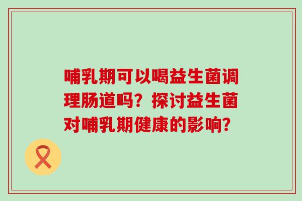 哺乳期可以喝益生菌调理肠道吗？探讨益生菌对哺乳期健康的影响？