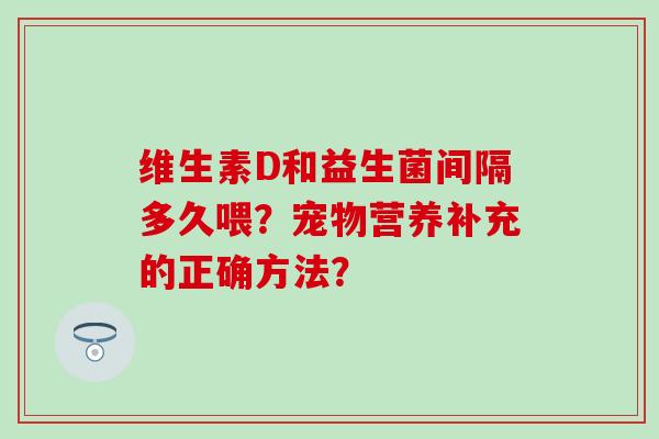维生素D和益生菌间隔多久喂？宠物营养补充的正确方法？