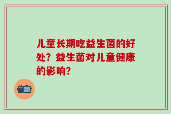 儿童长期吃益生菌的好处？益生菌对儿童健康的影响？