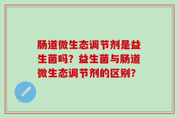 肠道微生态调节剂是益生菌吗？益生菌与肠道微生态调节剂的区别？