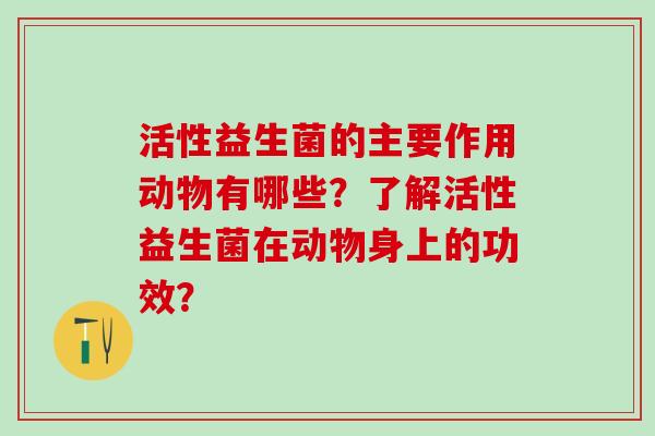 活性益生菌的主要作用动物有哪些？了解活性益生菌在动物身上的功效？