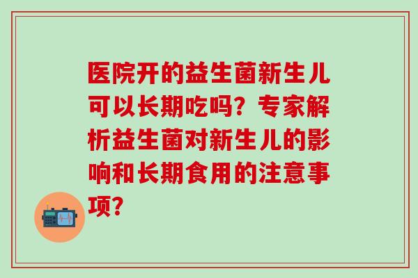医院开的益生菌新生儿可以长期吃吗？专家解析益生菌对新生儿的影响和长期食用的注意事项？