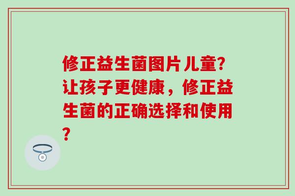 修正益生菌图片儿童?让孩子更健康,修正益生菌的正确选择和使用? 修正益生菌图片儿童?让孩子更健康,修正益生菌的正确选择和使用?