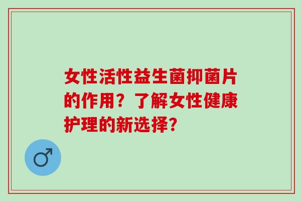 女性活性益生菌抑菌片的作用?了解女性健康护理的新选择? 女性活性益生菌抑菌片的作用?了解女性健康护理的新选择?