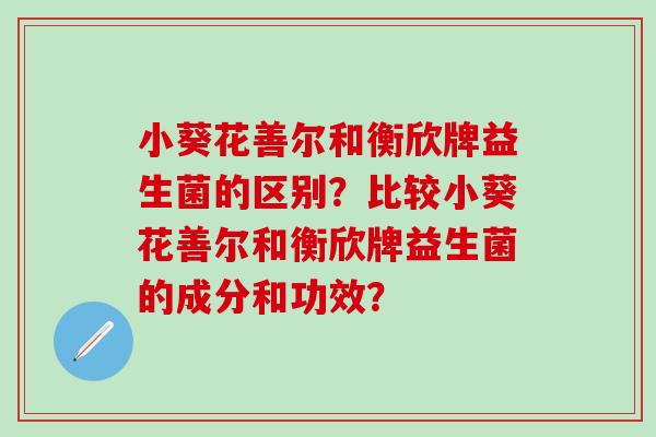 小葵花善尔和衡欣牌益生菌的区别?比较小葵花善尔和衡欣牌益生菌的成分和功效? 小葵花善尔和衡欣牌益生菌的区别?比较小葵花善尔和衡欣牌益生菌的成分和功效?