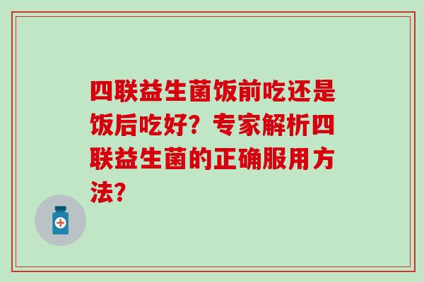 四联益生菌饭前吃还是饭后吃好？专家解析四联益生菌的正确服用方法？