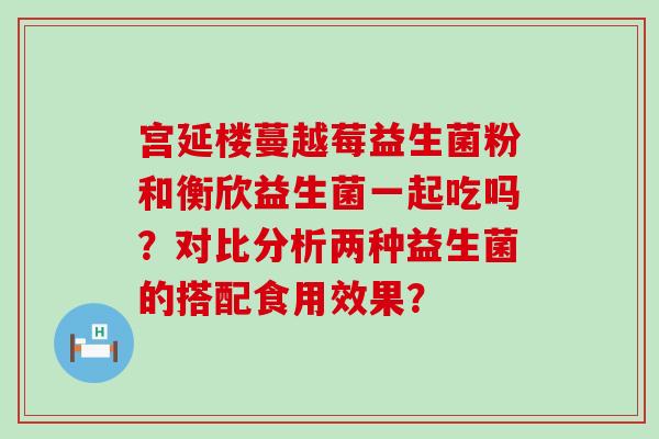 宫延楼蔓越莓益生菌粉和衡欣益生菌一起吃吗？对比分析两种益生菌的搭配食用效果？