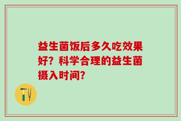 益生菌饭后多久吃效果好？科学合理的益生菌摄入时间？