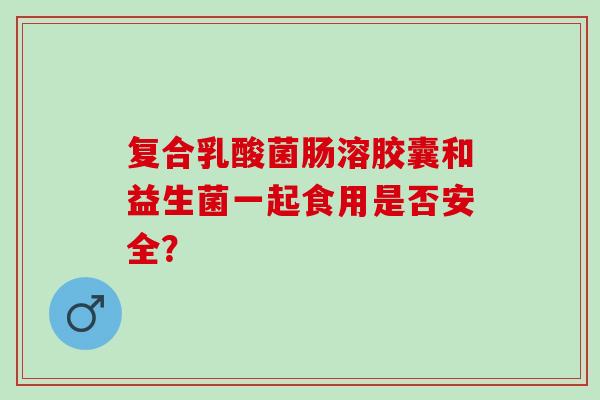 复合乳酸菌肠溶胶囊和益生菌一起食用是否安全？