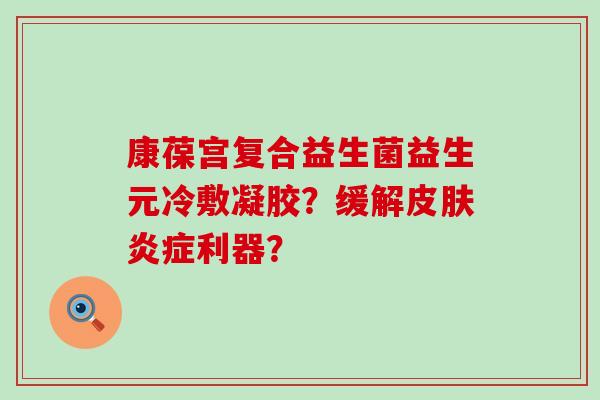 康葆宫复合益生菌益生元冷敷凝胶？缓解利器？
