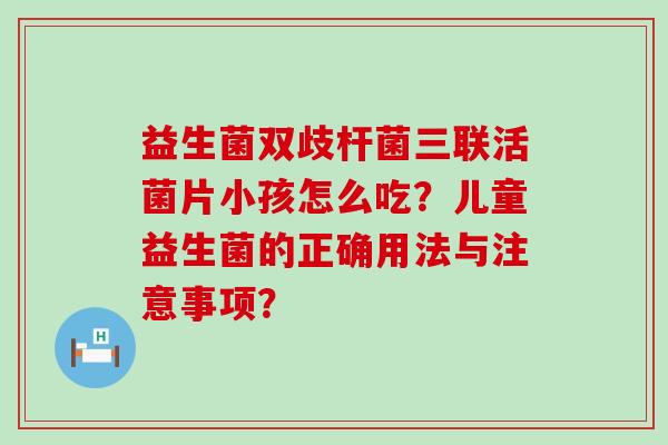 益生菌双歧杆菌三联活菌片小孩怎么吃？儿童益生菌的正确用法与注意事项？