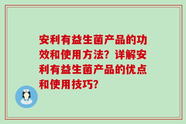 安利有益生菌产品的功效和使用方法？详解安利有益生菌产品的优点和使用技巧？