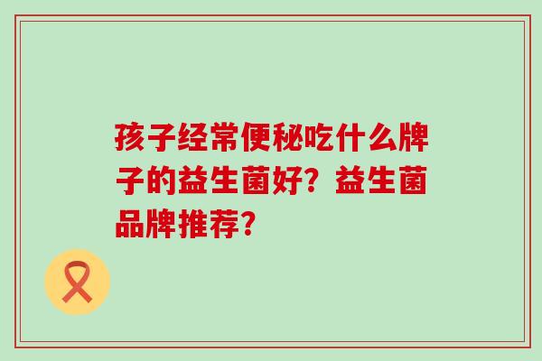 孩子经常吃什么牌子的益生菌好？益生菌品牌推荐？