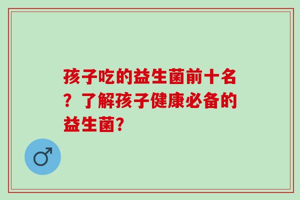 孩子吃的益生菌前十名？了解孩子健康必备的益生菌？