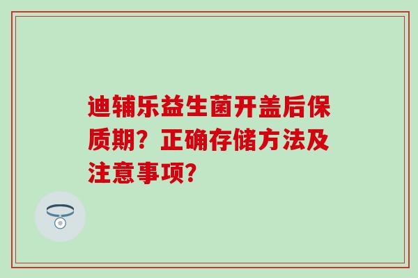 迪辅乐益生菌开盖后保质期？正确存储方法及注意事项？