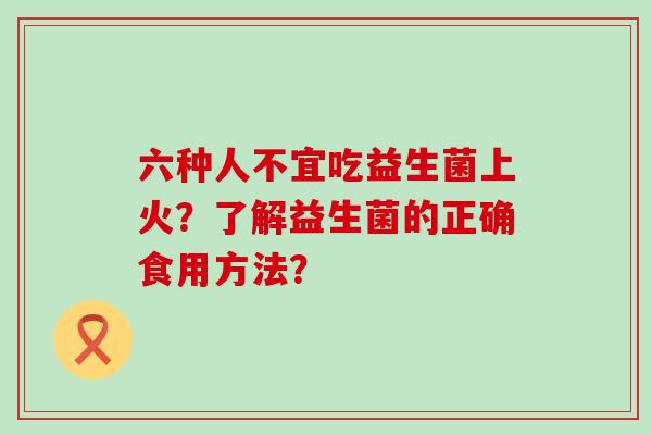 六种人不宜吃益生菌上火？了解益生菌的正确食用方法？