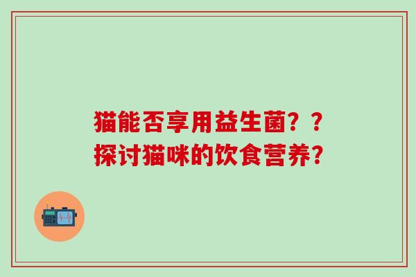 猫能否享用益生菌？？探讨猫咪的饮食营养？