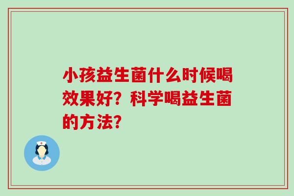 小孩益生菌什么时候喝效果好？科学喝益生菌的方法？
