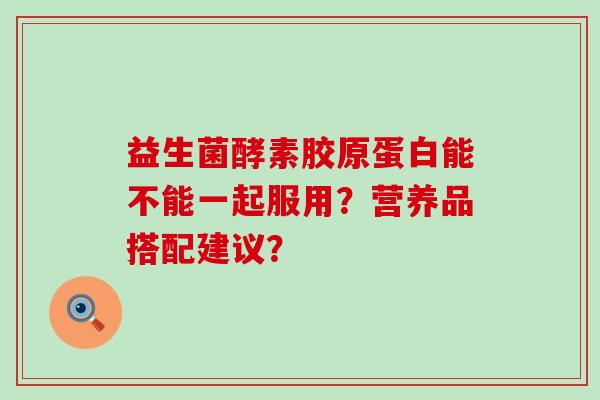 益生菌酵素胶原蛋白能不能一起服用？营养品搭配建议？