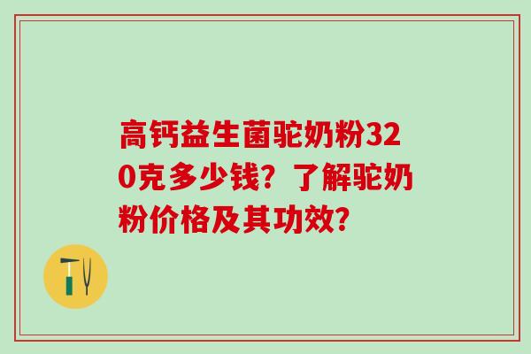 高钙益生菌驼奶粉320克多少钱？了解驼奶粉价格及其功效？