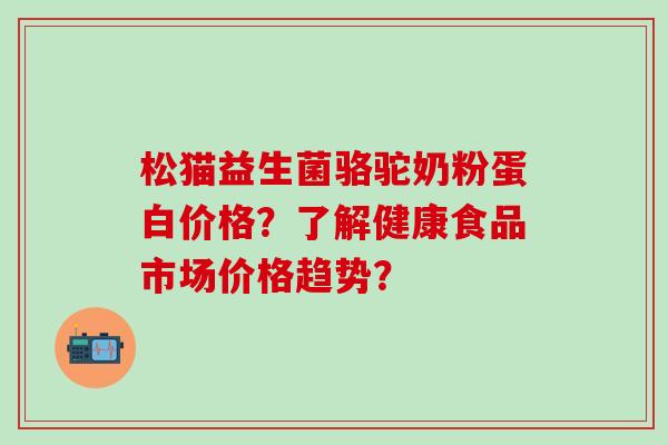 松猫益生菌骆驼奶粉蛋白价格？了解健康食品市场价格趋势？