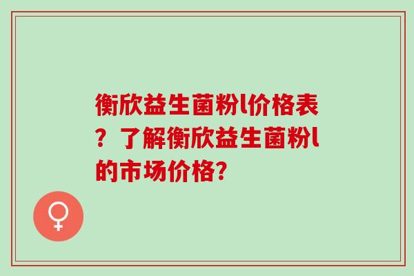 衡欣益生菌粉l价格表？了解衡欣益生菌粉l的市场价格？