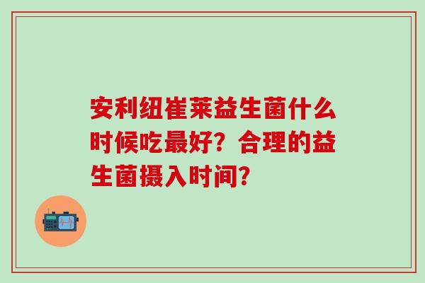 安利纽崔莱益生菌什么时候吃好？合理的益生菌摄入时间？