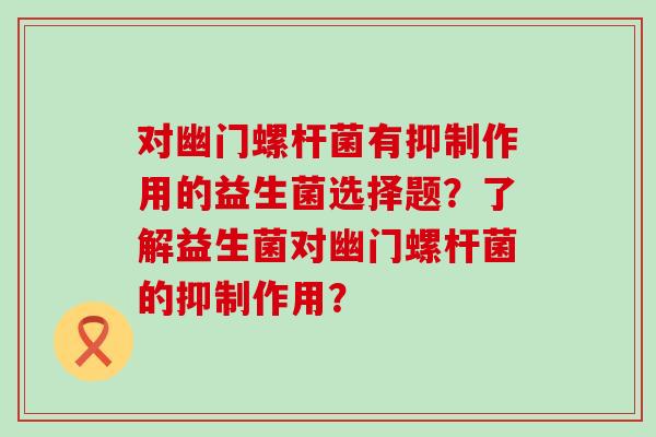 对幽门螺杆菌有抑制作用的益生菌选择题？了解益生菌对幽门螺杆菌的抑制作用？