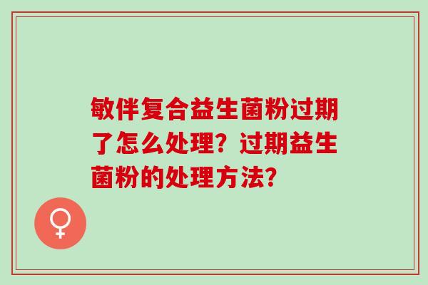 敏伴复合益生菌粉过期了怎么处理？过期益生菌粉的处理方法？