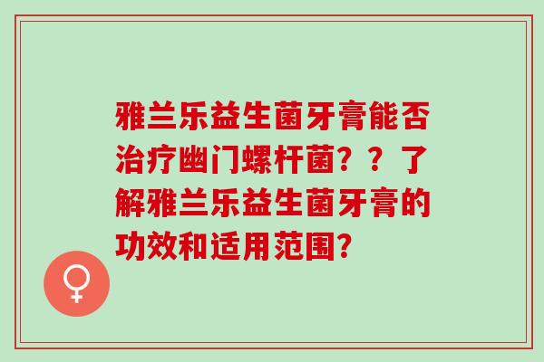 雅兰乐益生菌牙膏能否幽门螺杆菌？？了解雅兰乐益生菌牙膏的功效和适用范围？