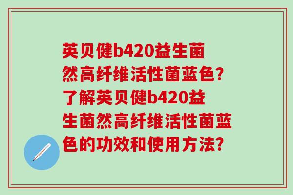 英贝健b420益生菌然高纤维活性菌蓝色？了解英贝健b420益生菌然高纤维活性菌蓝色的功效和使用方法？