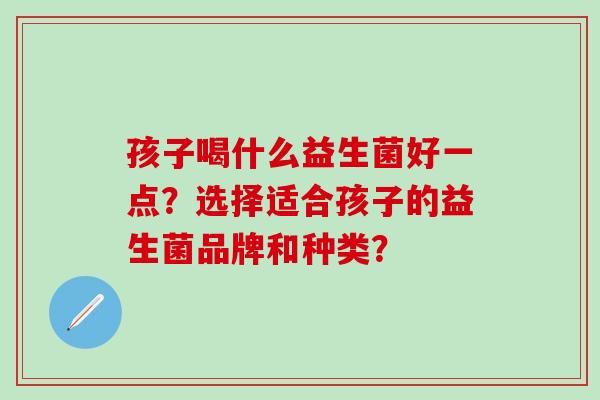 孩子喝什么益生菌好一点？选择适合孩子的益生菌品牌和种类？