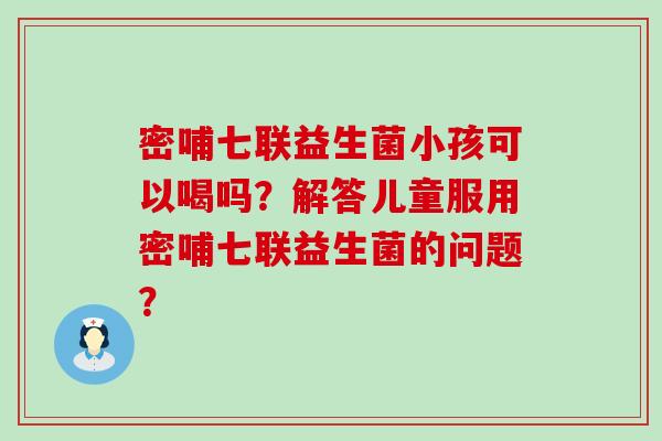 密哺七联益生菌小孩可以喝吗？解答儿童服用密哺七联益生菌的问题？