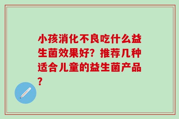 小孩吃什么益生菌效果好？推荐几种适合儿童的益生菌产品？