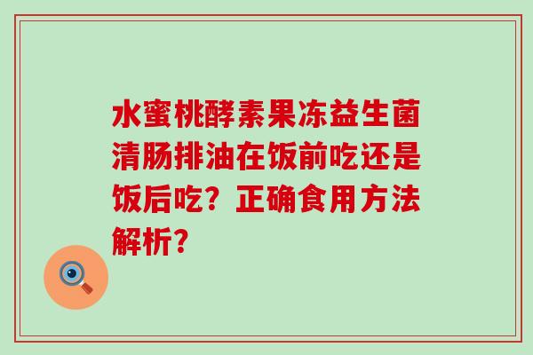 水蜜桃酵素果冻益生菌清肠排油在饭前吃还是饭后吃？正确食用方法解析？