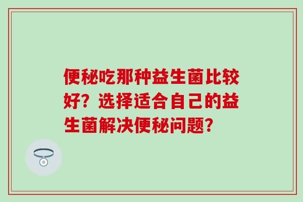 吃那种益生菌比较好？选择适合自己的益生菌解决问题？