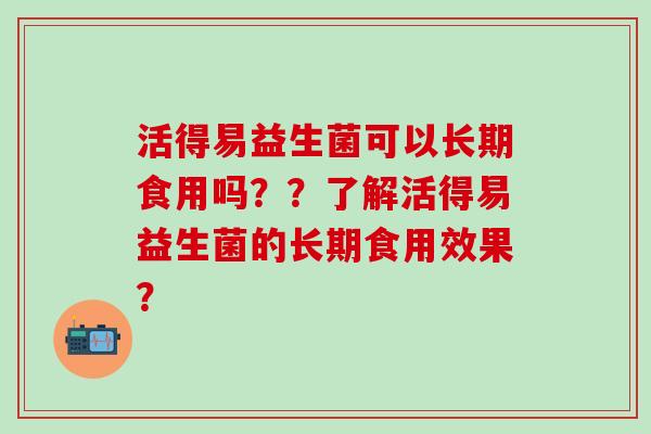 活得易益生菌可以长期食用吗？？了解活得易益生菌的长期食用效果？