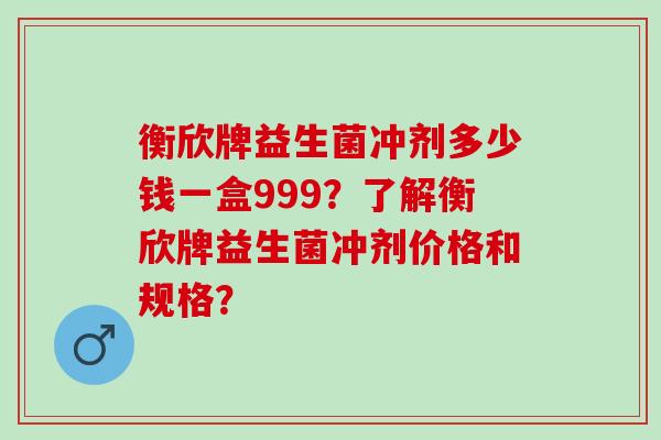 衡欣牌益生菌冲剂多少钱一盒999？了解衡欣牌益生菌冲剂价格和规格？