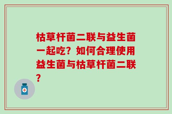 枯草杆菌二联与益生菌一起吃？如何合理使用益生菌与枯草杆菌二联？