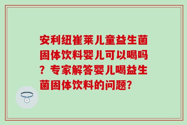 安利纽崔莱儿童益生菌固体饮料婴儿可以喝吗？专家解答婴儿喝益生菌固体饮料的问题？